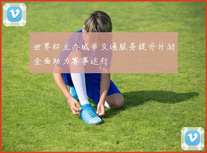 世界杯主办城市交通服务提升计划全面助力赛事运行