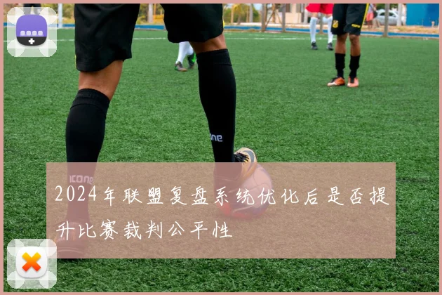 2024年联盟复盘系统优化后是否提升比赛裁判公平性