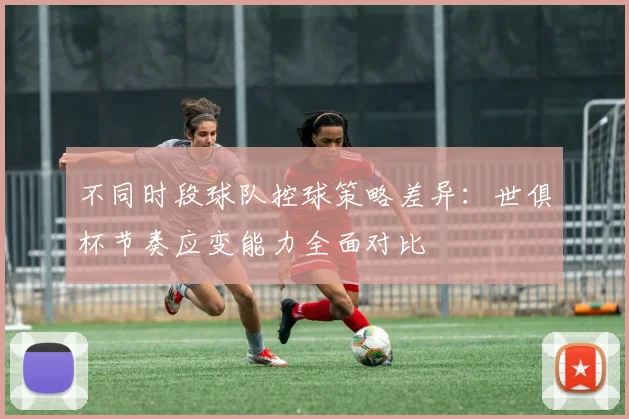 不同时段球队控球策略差异：世俱杯节奏应变能力全面对比
