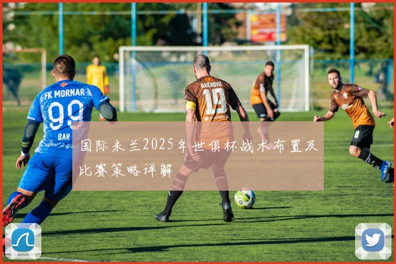 国际米兰2025年世俱杯战术布置及比赛策略详解