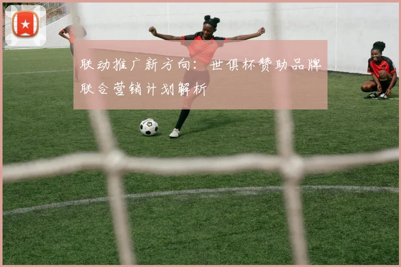 联动推广新方向：世俱杯赞助品牌联合营销计划解析