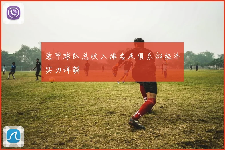意甲球队总收入排名及俱乐部经济实力详解