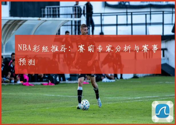 NBA彩经推荐:赛前专家分析与赛事预测